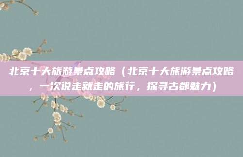 北京十大旅游景点攻略(北京十大旅游景点攻略,一次说走就走的旅行,探寻古都魅力)