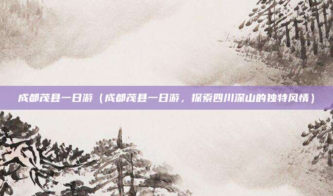 成都茂县一日游(成都茂县一日游,探索四川深山的独特风情)