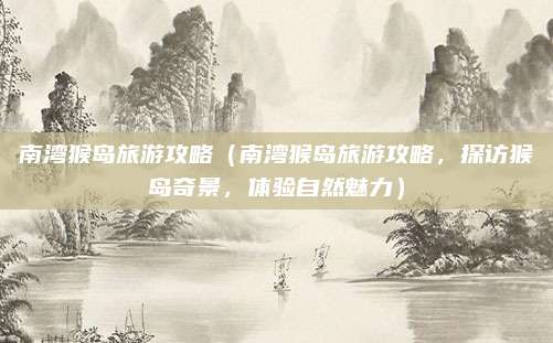 南湾猴岛旅游攻略(南湾猴岛旅游攻略,探访猴岛奇景,体验自然魅力)