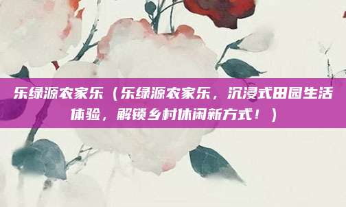 乐绿源农家乐(乐绿源农家乐,沉浸式田园生活体验,解锁乡村休闲新方式!)