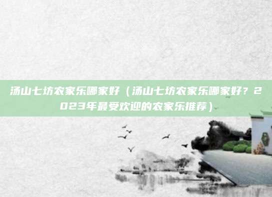 汤山七坊农家乐哪家好(汤山七坊农家乐哪家好?2023年最受欢迎的农家乐推荐)