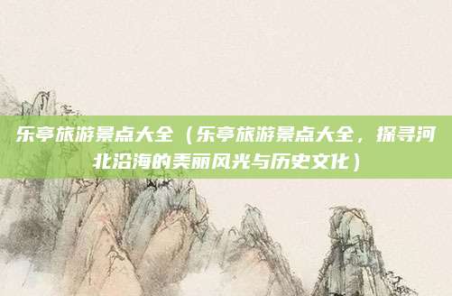 乐亭旅游景点大全(乐亭旅游景点大全,探寻河北沿海的美丽风光与历史文化)