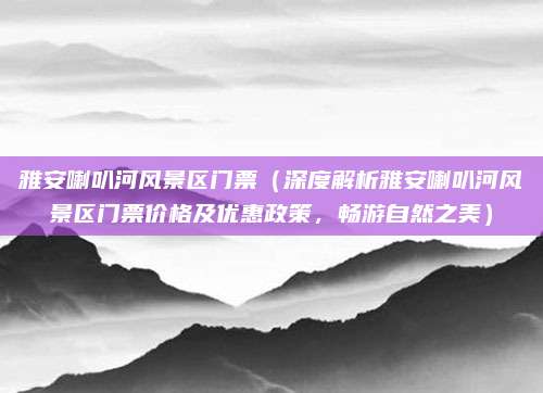 雅安喇叭河风景区门票(深度解析雅安喇叭河风景区门票价格及优惠政策,畅游自然之美)