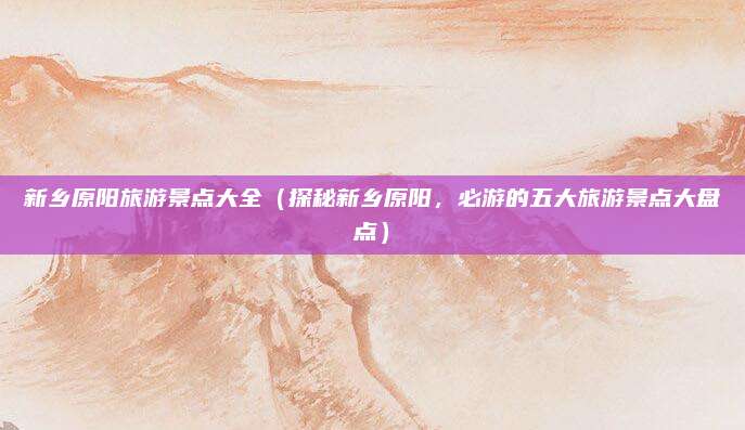 新乡原阳旅游景点大全(探秘新乡原阳,必游的五大旅游景点大盘点)