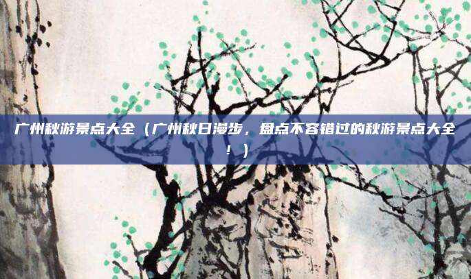 广州秋游景点大全(广州秋日漫步,盘点不容错过的秋游景点大全!)