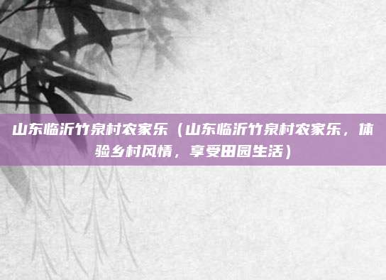 山东临沂竹泉村农家乐(山东临沂竹泉村农家乐,体验乡村风情,享受田园生活)