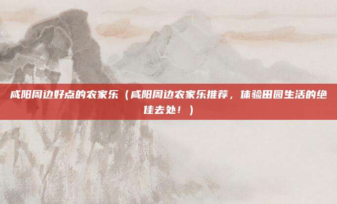 咸阳周边好点的农家乐(咸阳周边农家乐推荐,体验田园生活的绝佳去处!)
