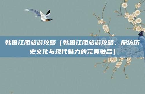韩国江陵旅游攻略(韩国江陵旅游攻略,探访历史文化与现代魅力的完美融合)