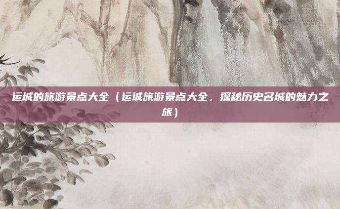 运城的旅游景点大全(运城旅游景点大全,探秘历史名城的魅力之旅)