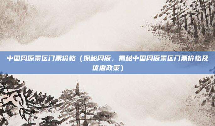 中国周原景区门票价格(探秘周原,揭秘中国周原景区门票价格及优惠政策)