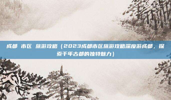 成都 市区 旅游攻略(2023成都市区旅游攻略深度游成都,探索千年古都的独特魅力)