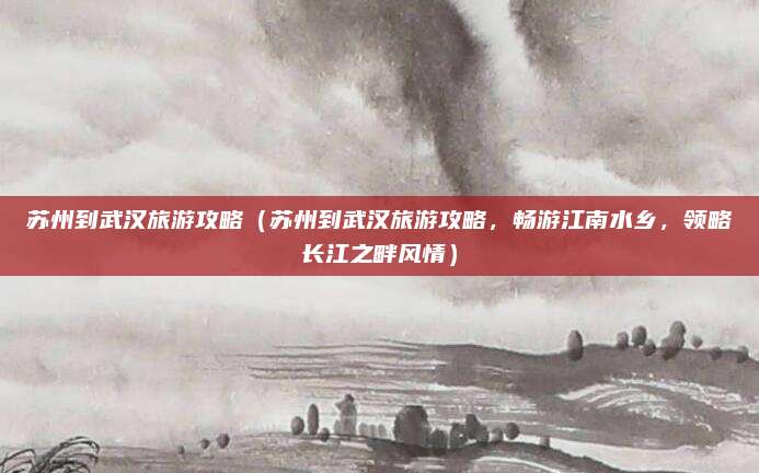 苏州到武汉旅游攻略(苏州到武汉旅游攻略,畅游江南水乡,领略长江之畔风情)