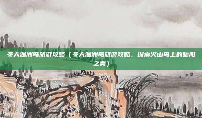 冬天涠洲岛旅游攻略(冬天涠洲岛旅游攻略,探索火山岛上的暖阳之美)