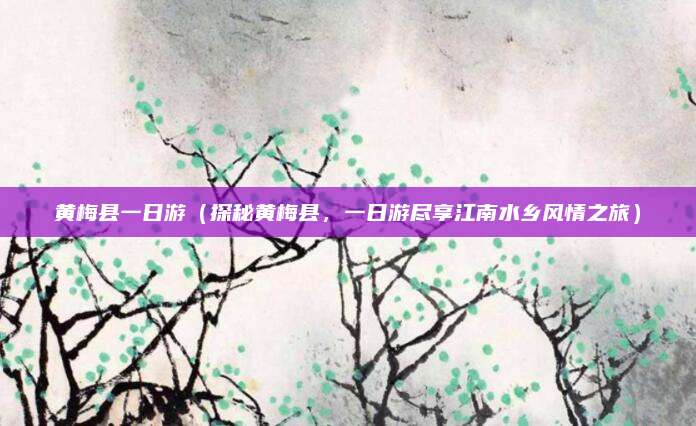 黄梅县一日游(探秘黄梅县,一日游尽享江南水乡风情之旅)