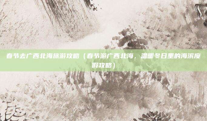 春节去广西北海旅游攻略(春节游广西北海,温暖冬日里的海滨度假攻略)