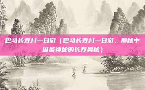 巴马长寿村一日游(巴马长寿村一日游,揭秘中国最神秘的长寿奥秘)