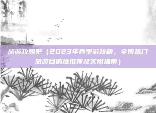 旅游攻略吧(2023年春季游攻略,全国热门旅游目的地推荐及实用指南)
