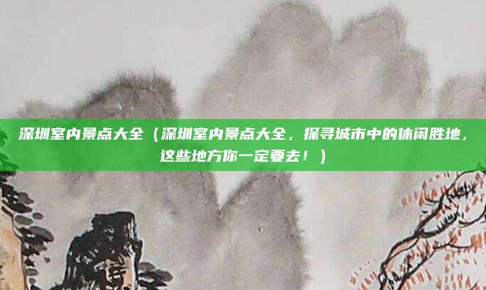 深圳室内景点大全(深圳室内景点大全,探寻城市中的休闲胜地,这些地方你一定要去!)
