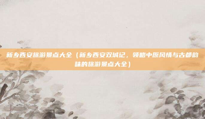 新乡西安旅游景点大全(新乡西安双城记,领略中原风情与古都韵味的旅游景点大全)