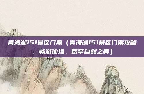 青海湖151景区门票(青海湖151景区门票攻略,畅游仙境,尽享自然之美)