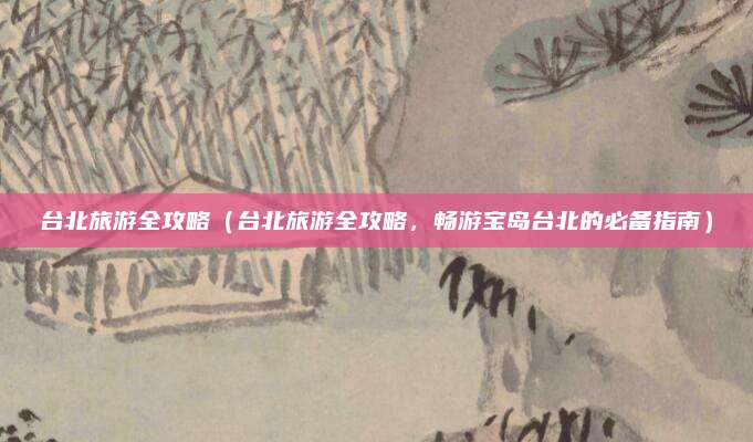 台北旅游全攻略(台北旅游全攻略,畅游宝岛台北的必备指南)