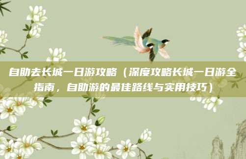 自助去长城一日游攻略(深度攻略长城一日游全指南,自助游的最佳路线与实用技巧)