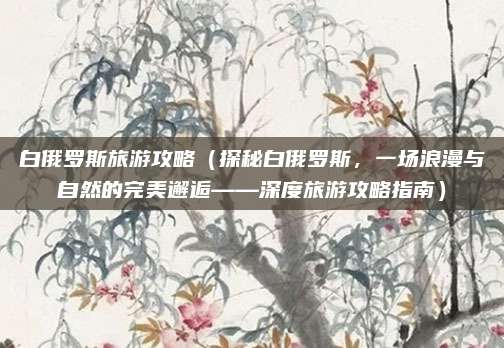 白俄罗斯旅游攻略(探秘白俄罗斯,一场浪漫与自然的完美邂逅——深度旅游攻略指南)