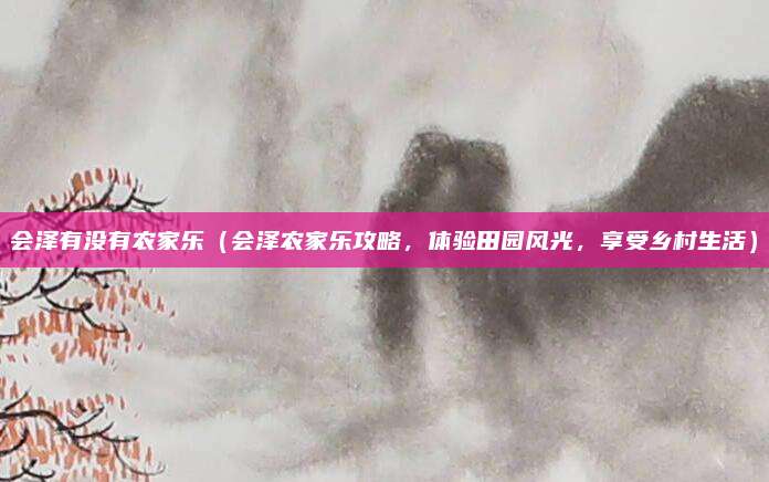 会泽有没有农家乐(会泽农家乐攻略,体验田园风光,享受乡村生活)
