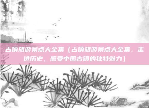 古镇旅游景点大全集(古镇旅游景点大全集,走进历史,感受中国古镇的独特魅力)