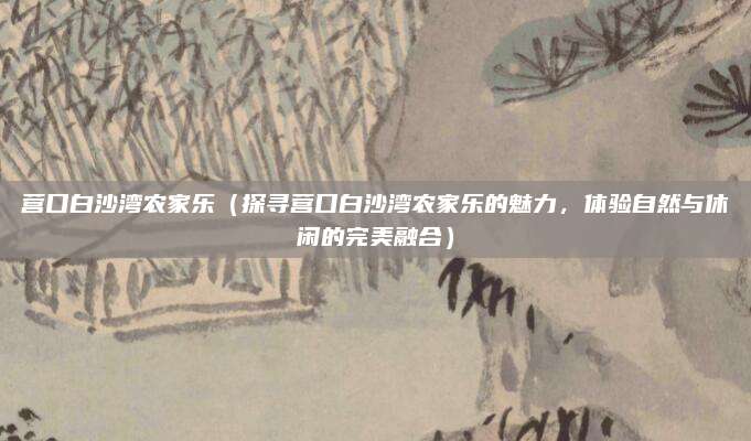 营口白沙湾农家乐(探寻营口白沙湾农家乐的魅力,体验自然与休闲的完美融合)