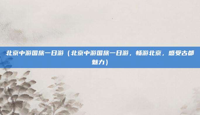 北京中游国旅一日游(北京中游国旅一日游,畅游北京,感受古都魅力)