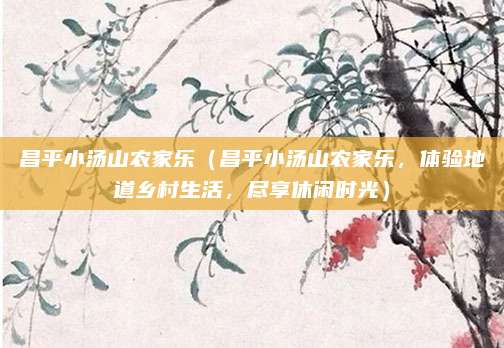 昌平小汤山农家乐(昌平小汤山农家乐,体验地道乡村生活,尽享休闲时光)