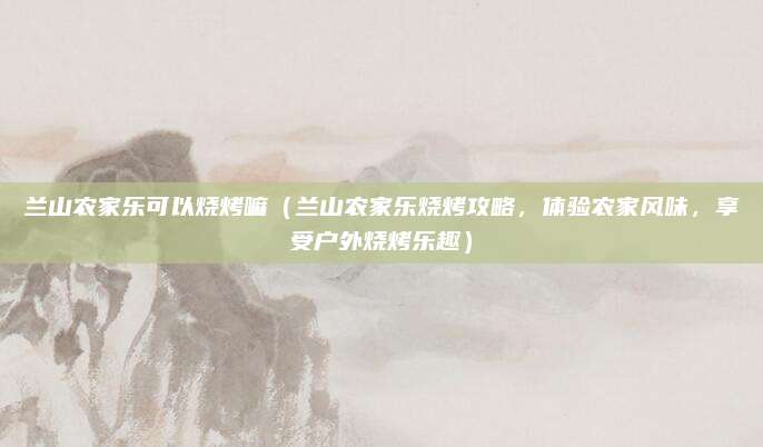 兰山农家乐可以烧烤嘛(兰山农家乐烧烤攻略,体验农家风味,享受户外烧烤乐趣)