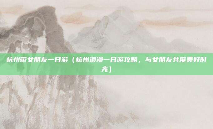 杭州带女朋友一日游（杭州浪漫一日游攻略，与女朋友共度美好时光）