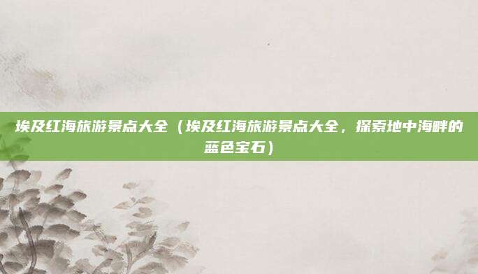埃及红海旅游景点大全(埃及红海旅游景点大全,探索地中海畔的蓝色宝石)