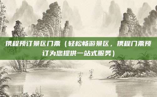 携程预订景区门票(轻松畅游景区,携程门票预订为您提供一站式服务)