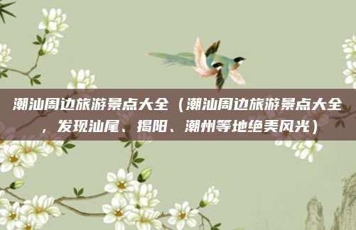 潮汕周边旅游景点大全(潮汕周边旅游景点大全,发现汕尾、揭阳、潮州等地绝美风光)
