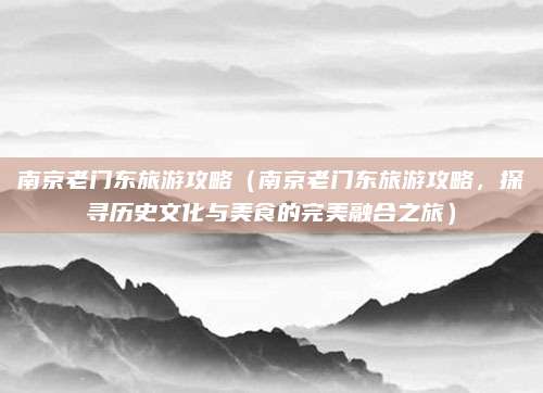 南京老门东旅游攻略（南京老门东旅游攻略，探寻历史文化与美食的完美融合之旅）
