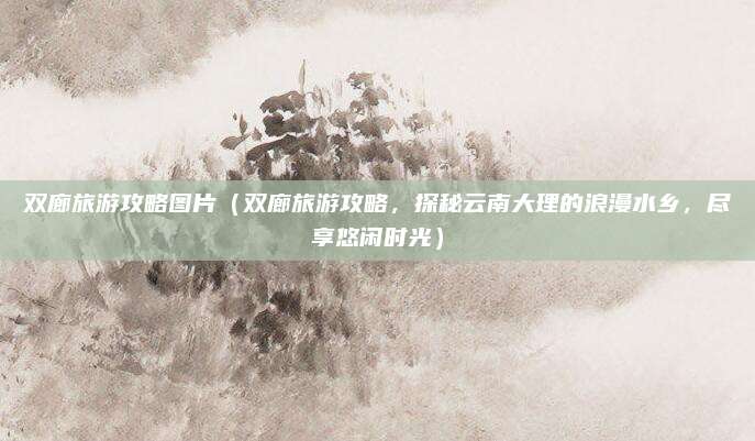 双廊旅游攻略图片(双廊旅游攻略,探秘云南大理的浪漫水乡,尽享悠闲时光)