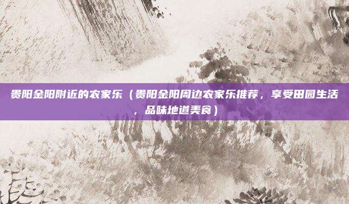 贵阳金阳附近的农家乐（贵阳金阳周边农家乐推荐，享受田园生活，品味地道美食）
