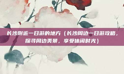长沙附近一日游的地方（长沙周边一日游攻略，探寻周边美景，享受休闲时光）