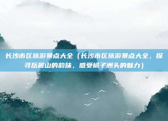 长沙市区旅游景点大全(长沙市区旅游景点大全,探寻岳麓山的韵味,感受橘子洲头的魅力)