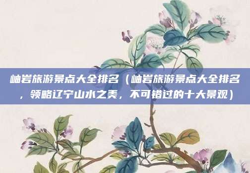 岫岩旅游景点大全排名(岫岩旅游景点大全排名,领略辽宁山水之美,不可错过的十大景观)