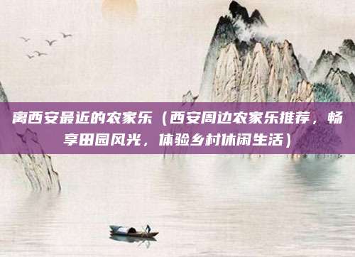 离西安最近的农家乐(西安周边农家乐推荐,畅享田园风光,体验乡村休闲生活)