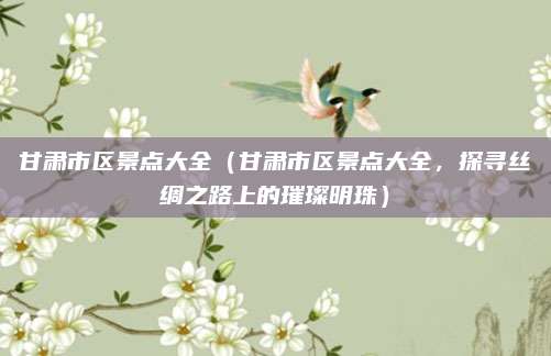 甘肃市区景点大全(甘肃市区景点大全,探寻丝绸之路上的璀璨明珠)