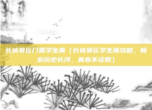 长城景区门票学生票(长城景区学生票攻略,畅游历史长河,青春不设限)