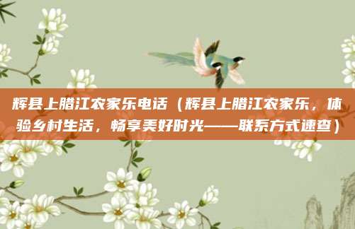 辉县上腊江农家乐电话(辉县上腊江农家乐,体验乡村生活,畅享美好时光——联系方式速查)