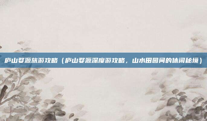庐山婺源旅游攻略（庐山婺源深度游攻略，山水田园间的休闲秘境）