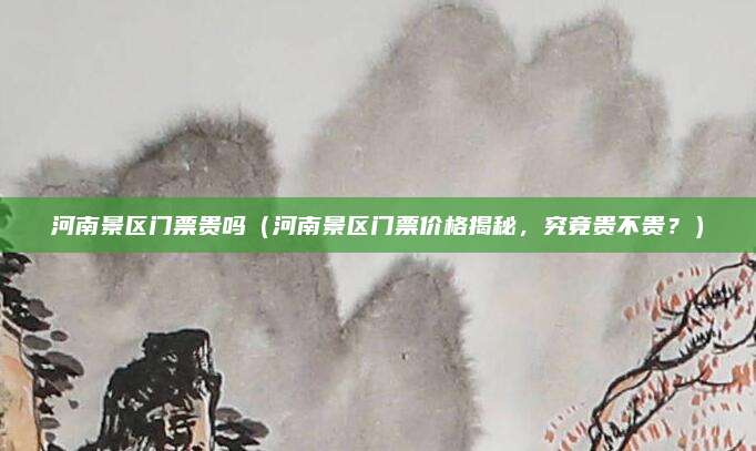 河南景区门票贵吗(河南景区门票价格揭秘,究竟贵不贵?)