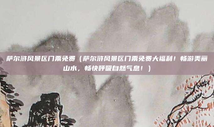 萨尔浒风景区门票免费(萨尔浒风景区门票免费大福利!畅游美丽山水,畅快呼吸自然气息!)
